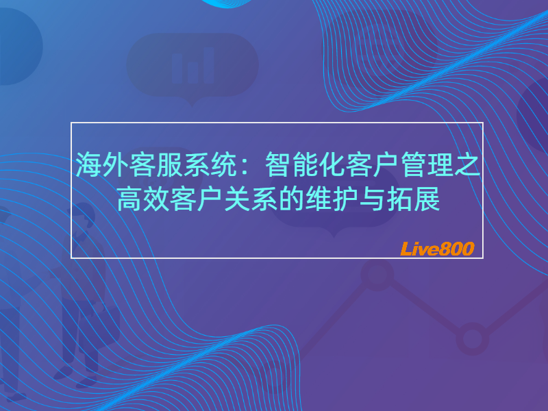 海外客服系统：智能化客户管理之高效客户关系的维护与拓展-