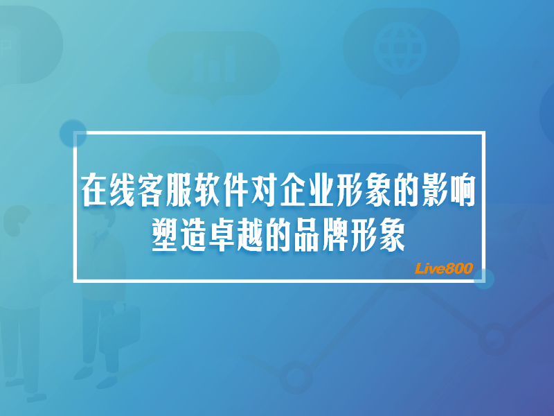 在线客服软件对企业形象的影响：塑造卓越的品牌形象