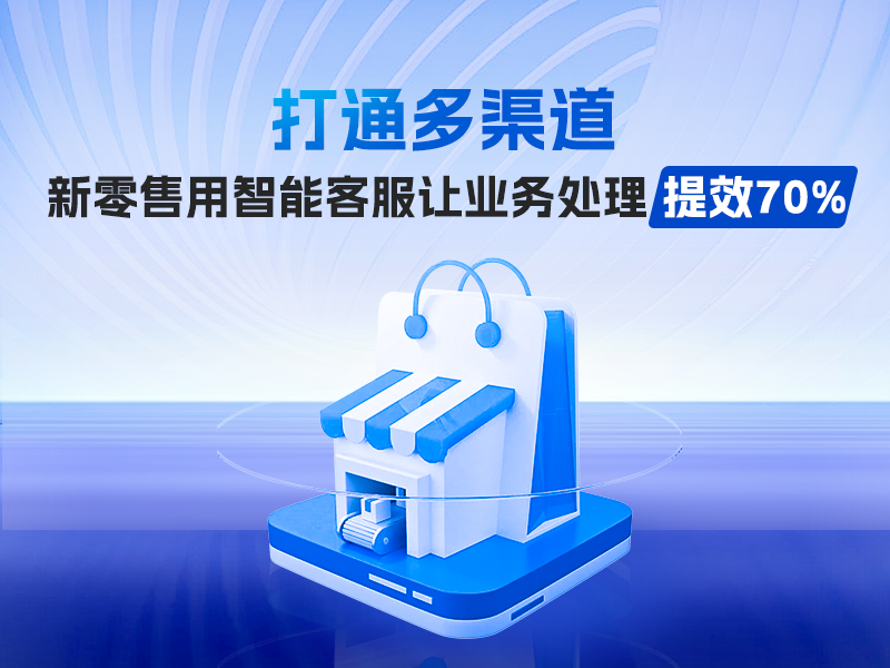 打通多渠道，新零售用智能客服让业务处理提效70%